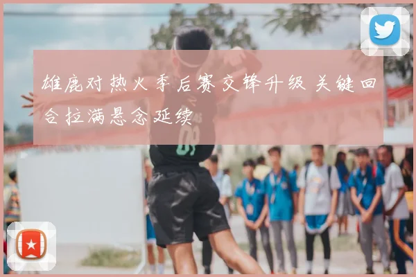 雄鹿对热火季后赛交锋升级 关键回合拉满悬念延续