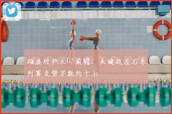 雄鹿对热火G5前瞻：关键战左右系列赛走势字数约十七
