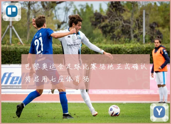 巴黎奥运会足球比赛场地正式确认将启用七座体育场