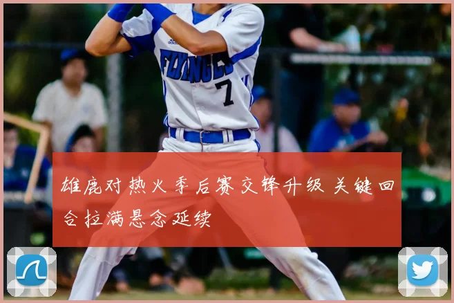 雄鹿对热火季后赛交锋升级 关键回合拉满悬念延续