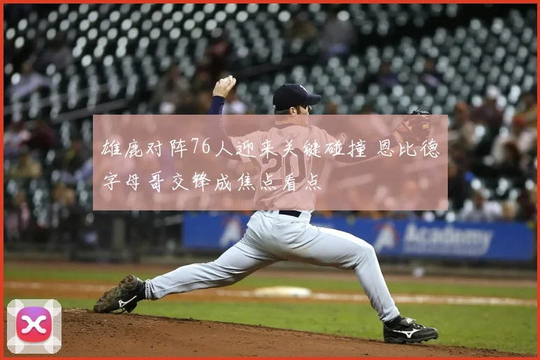 雄鹿对阵76人迎来关键碰撞 恩比德字母哥交锋成焦点看点