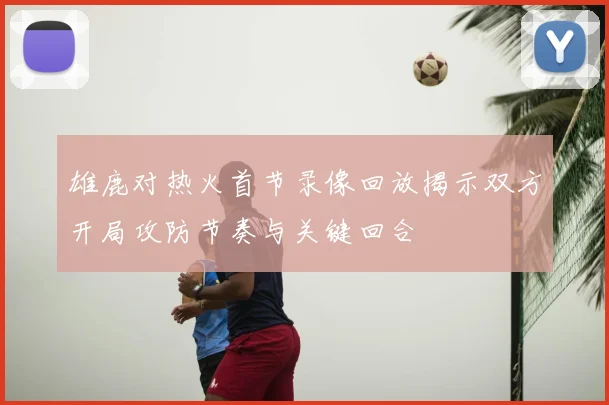 雄鹿对热火首节录像回放揭示双方开局攻防节奏与关键回合