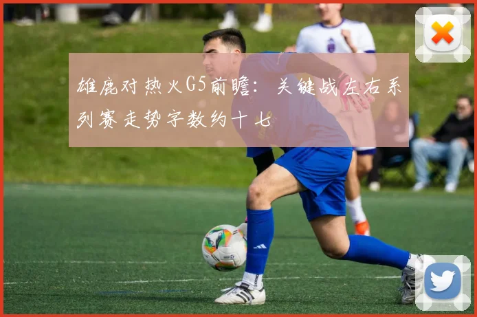 雄鹿对热火G5前瞻：关键战左右系列赛走势字数约十七
