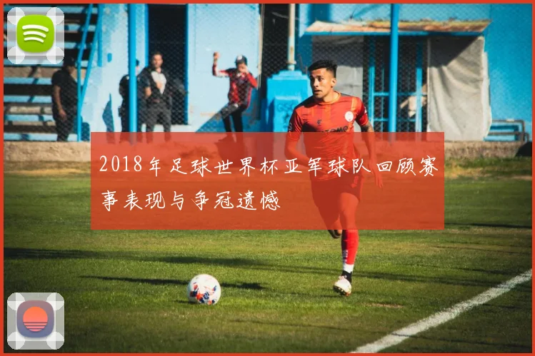2018年足球世界杯亚军球队回顾赛事表现与争冠遗憾