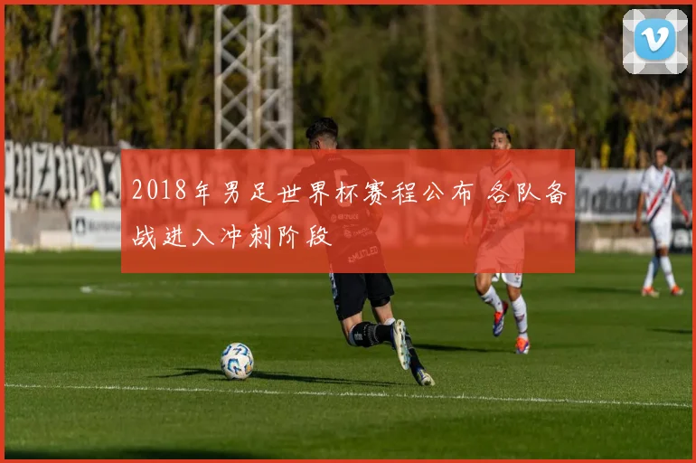 2018年男足世界杯赛程公布 各队备战进入冲刺阶段
