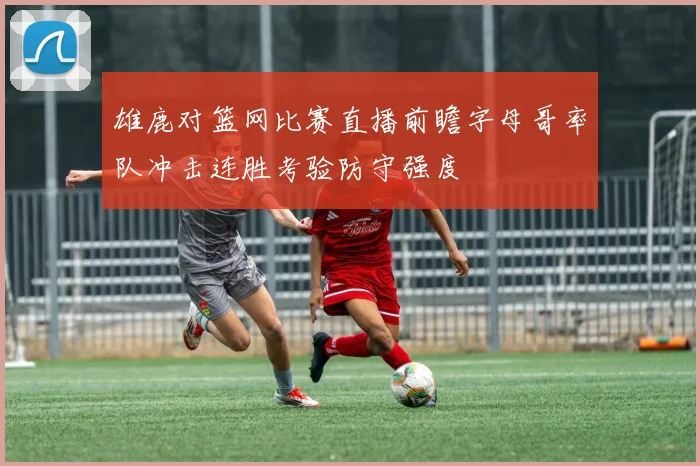 雄鹿对篮网比赛直播前瞻字母哥率队冲击连胜考验防守强度