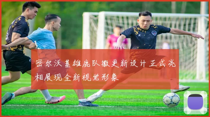 密尔沃基雄鹿队徽更新设计正式亮相展现全新视觉形象