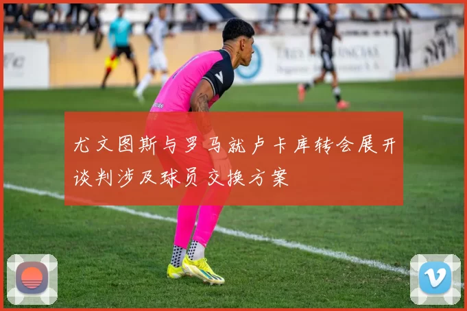 尤文图斯与罗马就卢卡库转会展开谈判涉及球员交换方案