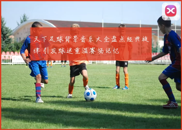 天下足球背景音乐大全盘点经典旋律 引发球迷重温赛场记忆