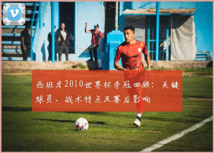 西班牙2010世界杯夺冠回顾：关键球员、战术特点及赛后影响