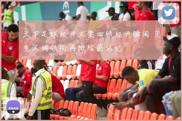 天下足球经典文案回顾经典瞬间 贝克汉姆领衔再掀绿茵记忆