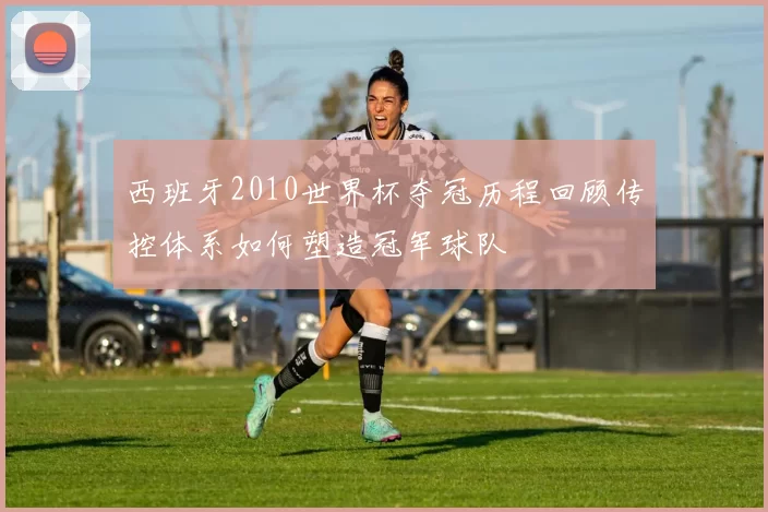 西班牙2010世界杯夺冠历程回顾传控体系如何塑造冠军球队