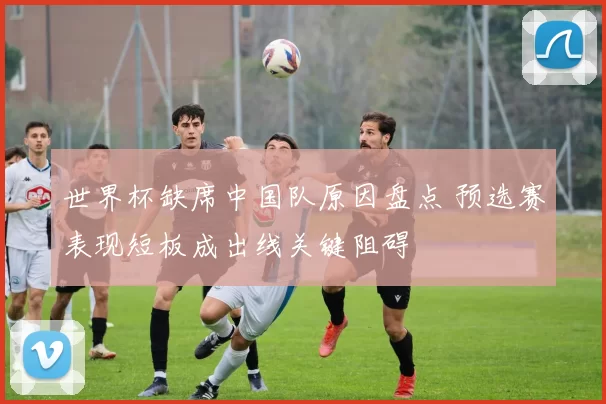 世界杯缺席中国队原因盘点 预选赛表现短板成出线关键阻碍