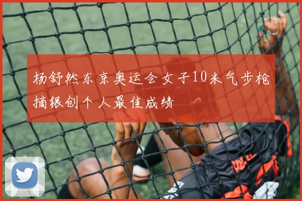 杨舒然东京奥运会女子10米气步枪摘银创个人最佳成绩