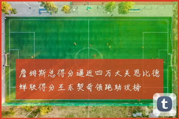 詹姆斯总得分逼近四万大关恩比德蝉联得分王东契奇领跑助攻榜