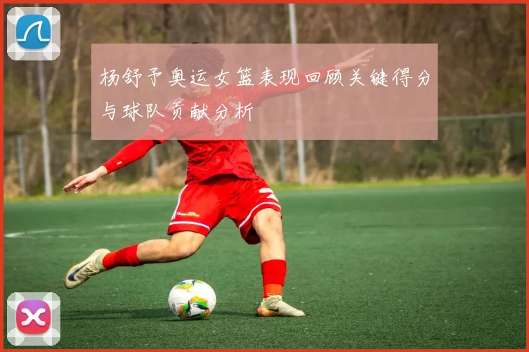 杨舒予奥运女篮表现回顾关键得分与球队贡献分析