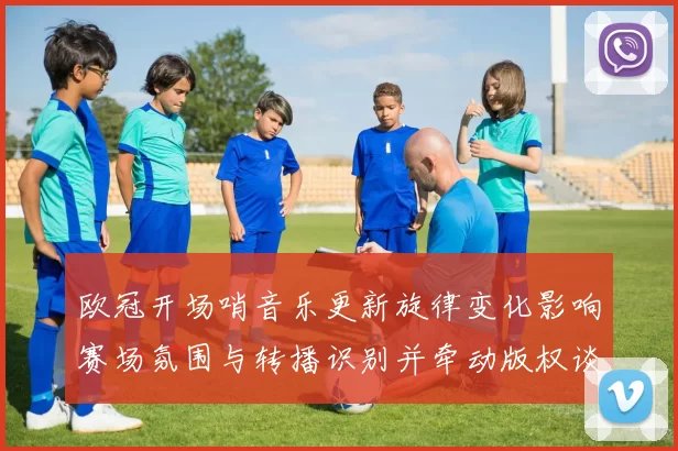 欧冠开场哨音乐更新旋律变化影响赛场氛围与转播识别并牵动版权谈判