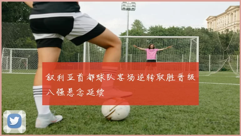 叙利亚首都球队客场逆转取胜晋级八强悬念延续