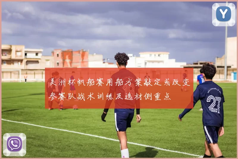 美洲杯帆船赛用船方案敲定或改变参赛队战术训练及选材侧重点