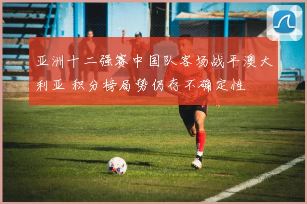 亚洲十二强赛中国队客场战平澳大利亚 积分榜局势仍存不确定性