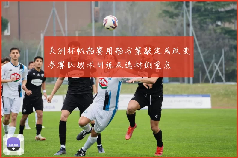 美洲杯帆船赛用船方案敲定或改变参赛队战术训练及选材侧重点