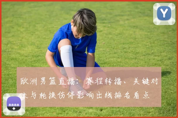 欧洲男篮直播:赛程转播、关键对决与轮换伤停影响出线排名看点