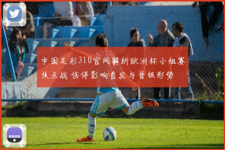 中国足彩310官网解析欧洲杯小组赛焦点战 伤停影响首发与晋级形势