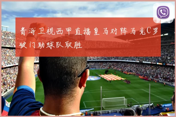 青海卫视西甲直播皇马对阵马竞C罗破门助球队取胜