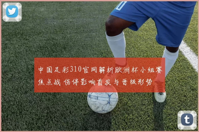 中国足彩310官网解析欧洲杯小组赛焦点战 伤停影响首发与晋级形势