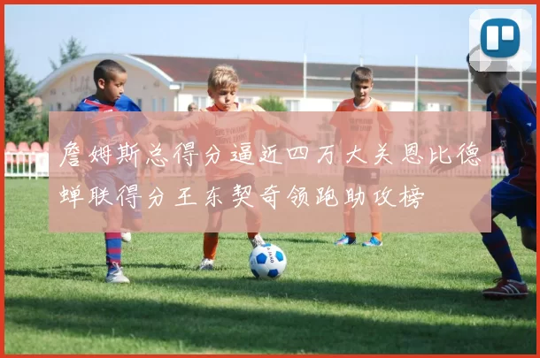 詹姆斯总得分逼近四万大关恩比德蝉联得分王东契奇领跑助攻榜