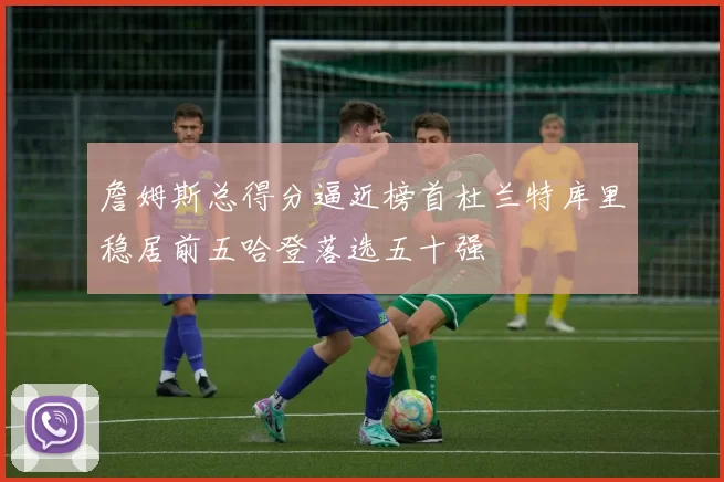 詹姆斯总得分逼近榜首杜兰特库里稳居前五哈登落选五十强