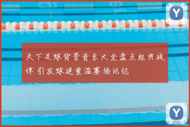 天下足球背景音乐大全盘点经典旋律 引发球迷重温赛场记忆